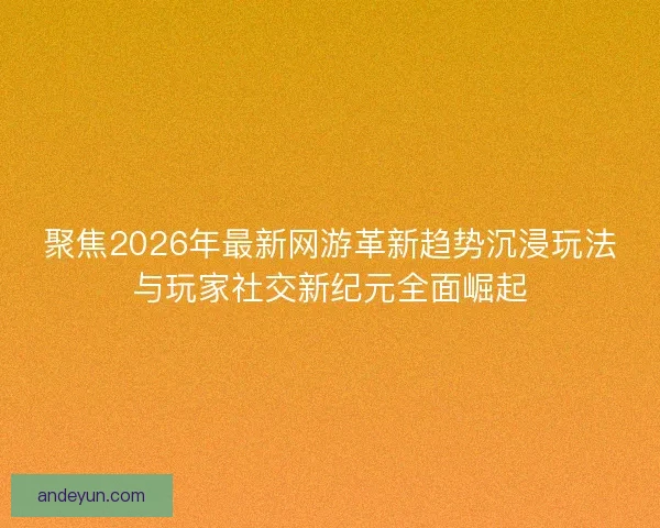 聚焦2026年最新网游革新趋势沉浸玩法与玩家社交新纪元全面崛起
