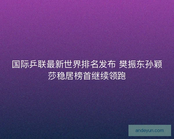 国际乒联最新世界排名发布 樊振东孙颖莎稳居榜首继续领跑