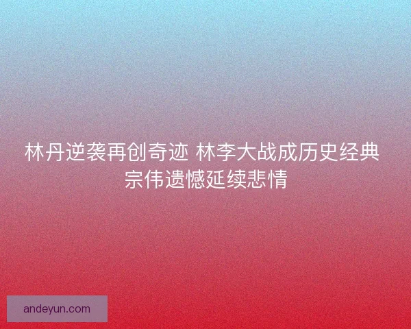 林丹逆袭再创奇迹 林李大战成历史经典 宗伟遗憾延续悲情