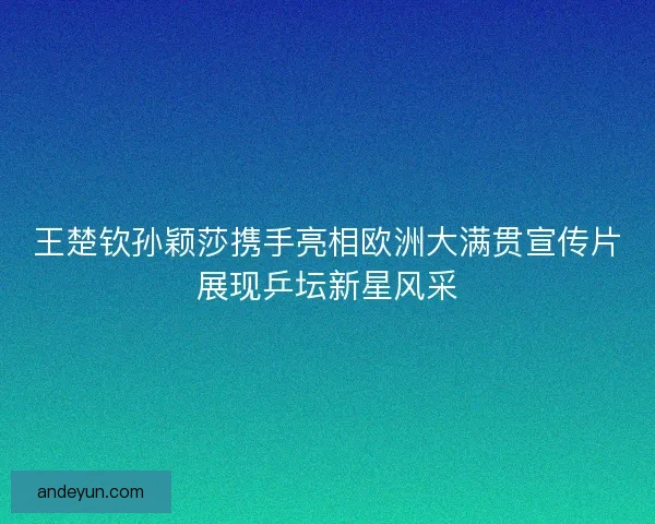 王楚钦孙颖莎携手亮相欧洲大满贯宣传片展现乒坛新星风采