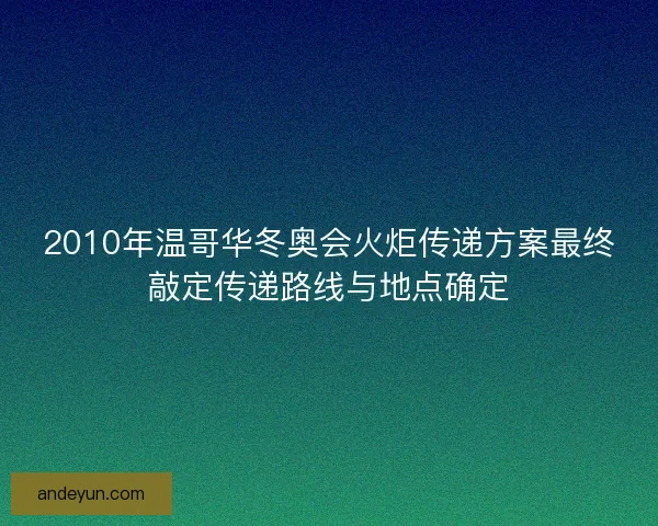 2010年温哥华冬奥会火炬传递方案最终敲定传递路线与地点确定