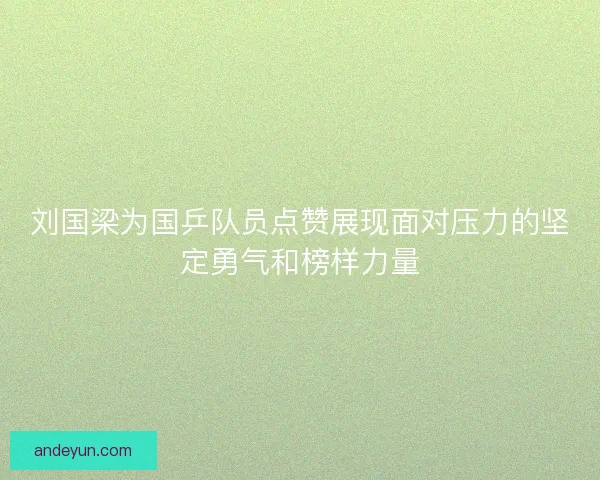 刘国梁为国乒队员点赞展现面对压力的坚定勇气和榜样力量