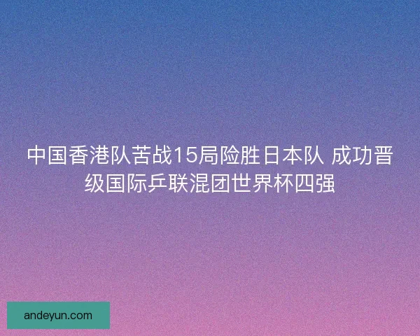 中国香港队苦战15局险胜日本队 成功晋级国际乒联混团世界杯四强