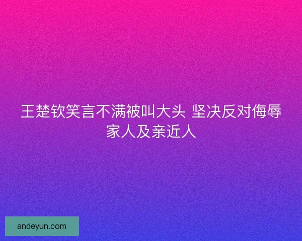 王楚钦笑言不满被叫大头 坚决反对侮辱家人及亲近人