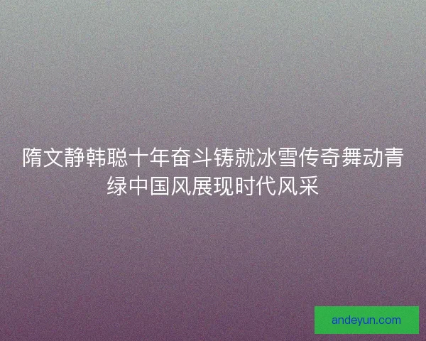 隋文静韩聪十年奋斗铸就冰雪传奇舞动青绿中国风展现时代风采
